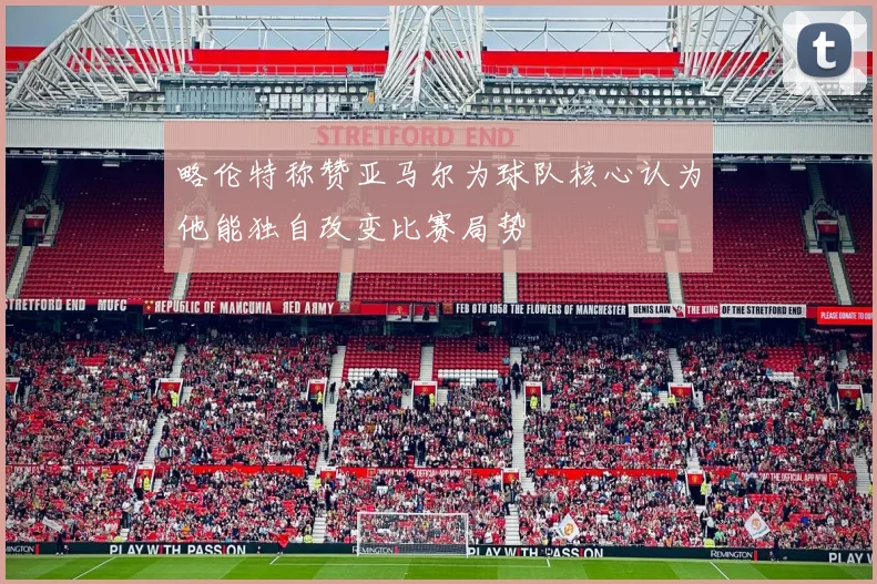 略伦特称赞亚马尔为球队核心认为他能独自改变比赛局势