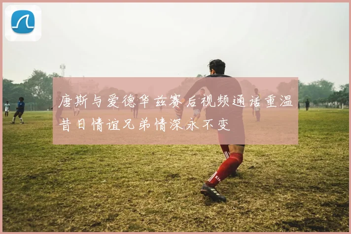 唐斯与爱德华兹赛后视频通话重温昔日情谊兄弟情深永不变