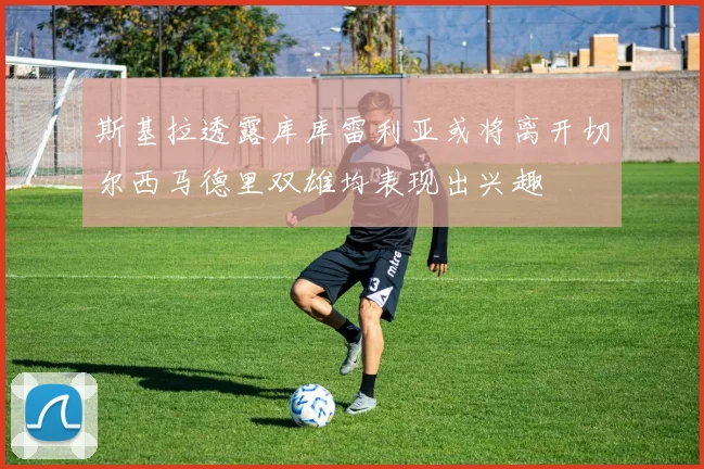 斯基拉透露库库雷利亚或将离开切尔西马德里双雄均表现出兴趣
