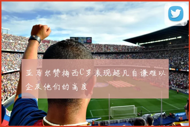 亚马尔赞梅西C罗表现超凡自谦难以企及他们的高度
