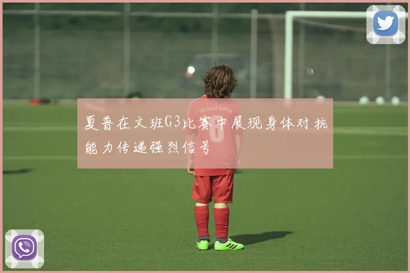 夏普在文班G3比赛中展现身体对抗能力传递强烈信号