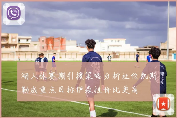 湖人休赛期引援策略分析杜伦凯斯勒成重点目标伊森性价比更高