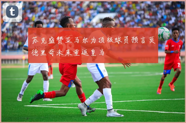 苏克盛赞亚马尔为顶级球员预言莫德里奇未来重返皇马