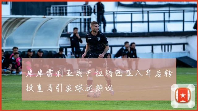 库库雷利亚离开拉玛西亚八年后转投皇马引发球迷热议