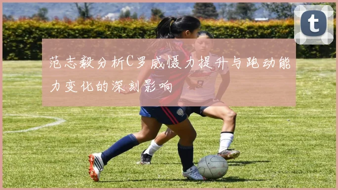 范志毅分析C罗威慑力提升与跑动能力变化的深刻影响