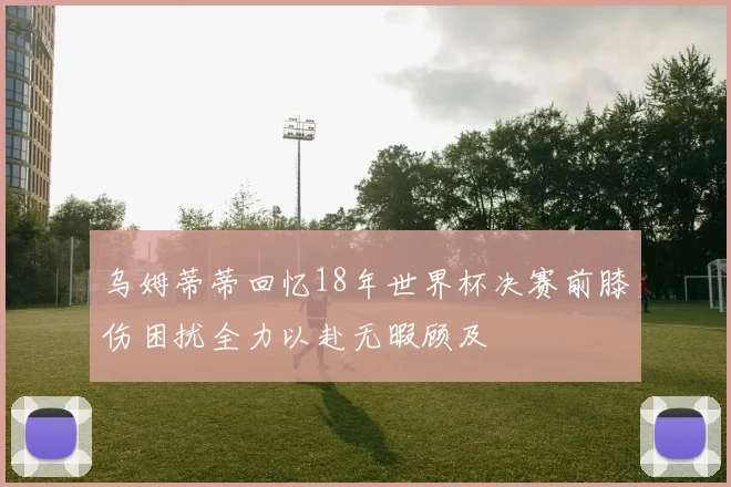 乌姆蒂蒂回忆18年世界杯决赛前膝伤困扰全力以赴无暇顾及
