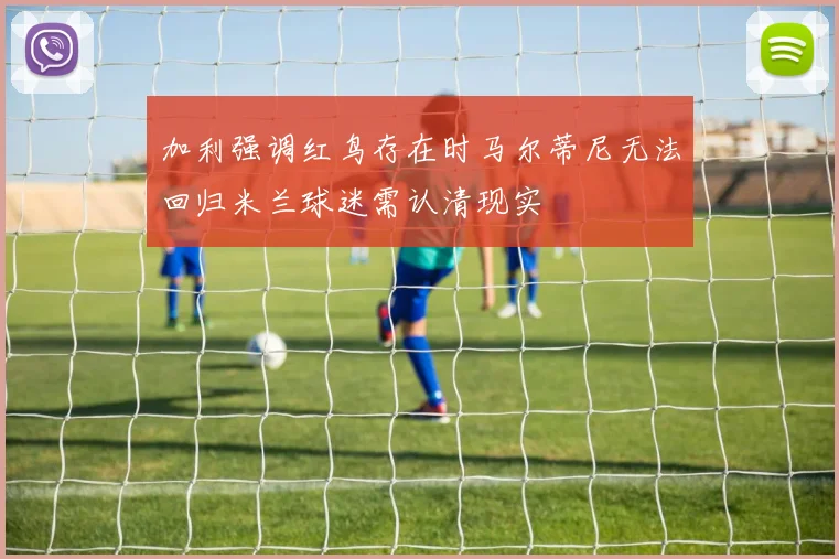 加利强调红鸟存在时马尔蒂尼无法回归米兰球迷需认清现实
